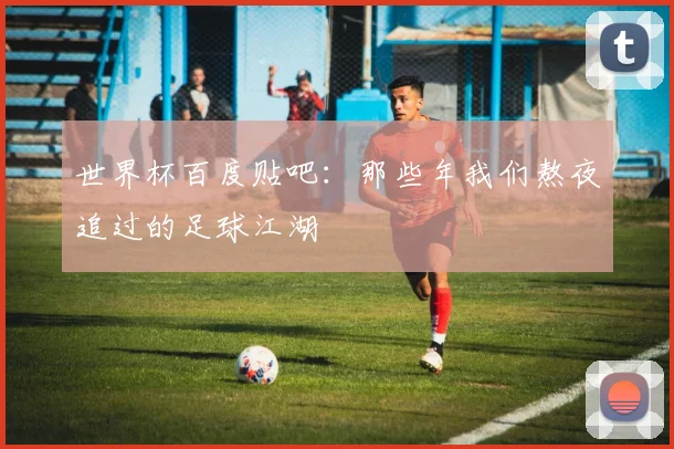世界杯百度贴吧：那些年我们熬夜追过的足球江湖