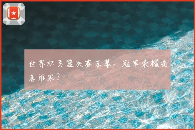世界杯男篮决赛落幕，冠军荣耀花落谁家？