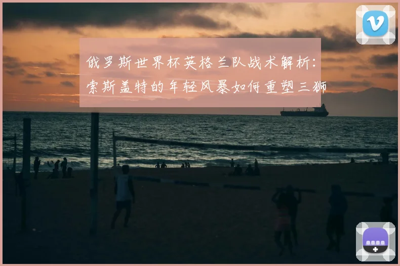 俄罗斯世界杯英格兰队战术解析：索斯盖特的年轻风暴如何重塑三狮军团