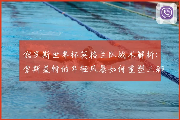俄罗斯世界杯英格兰队战术解析：索斯盖特的年轻风暴如何重塑三狮军团