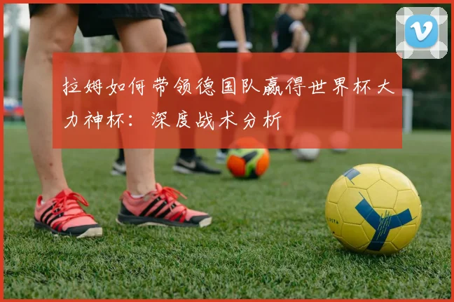 拉姆如何带领德国队赢得世界杯大力神杯：深度战术分析