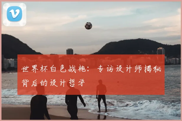 世界杯白色战袍：专访设计师揭秘背后的设计哲学