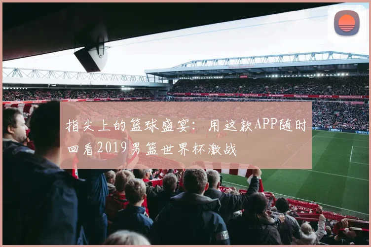指尖上的篮球盛宴：用这款APP随时回看2019男篮世界杯激战