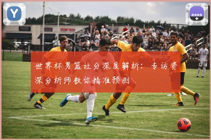 世界杯男篮让分深度解析：专访资深分析师教你精准预测
