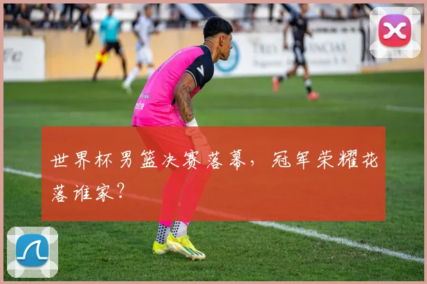 世界杯男篮决赛落幕，冠军荣耀花落谁家？