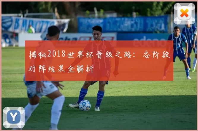 揭秘2018世界杯晋级之路:各阶段对阵结果全解析