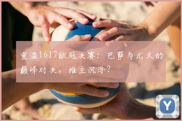 重温1617欧冠决赛：巴萨与尤文的巅峰对决，谁主沉浮？