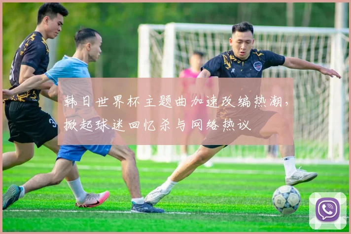 韩日世界杯主题曲加速改编热潮，掀起球迷回忆杀与网络热议