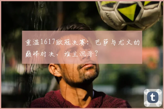 重温1617欧冠决赛：巴萨与尤文的巅峰对决，谁主沉浮？