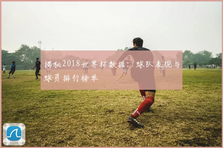 揭秘2018世界杯数据:球队表现与球员排行榜单