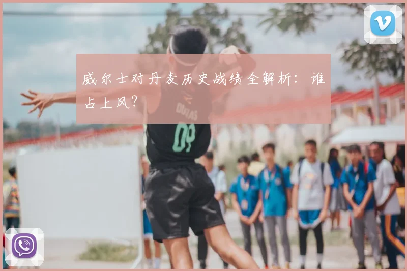 威尔士对丹麦历史战绩全解析：谁占上风？