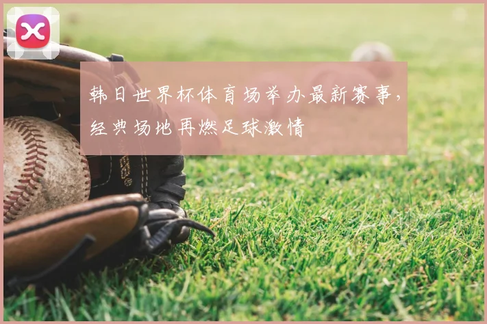 韩日世界杯体育场举办最新赛事，经典场地再燃足球激情