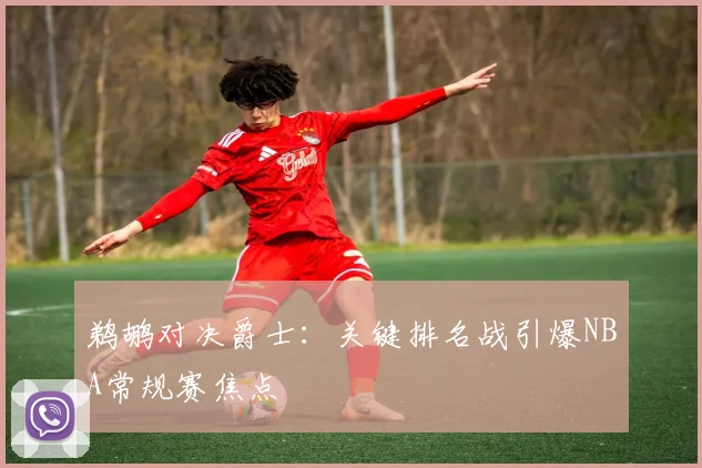 鹈鹕对决爵士：关键排名战引爆NBA常规赛焦点