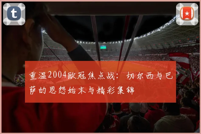 重温2004欧冠焦点战：切尔西与巴萨的恩怨始末与精彩集锦