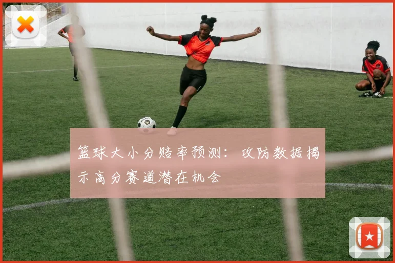 篮球大小分赔率预测：攻防数据揭示高分赛道潜在机会