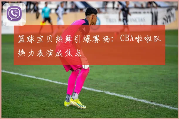 篮球宝贝热舞引爆赛场：CBA啦啦队热力表演成焦点
