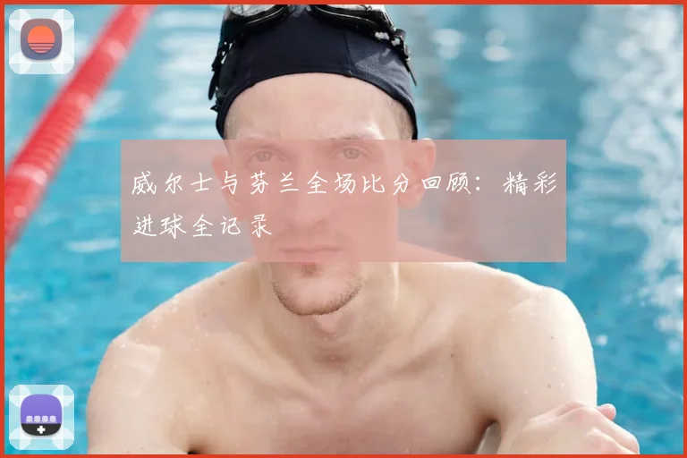威尔士与芬兰全场比分回顾：精彩进球全记录
