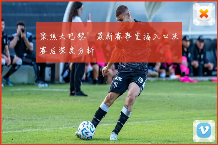 聚焦大巴黎！最新赛事直播入口及赛后深度分析