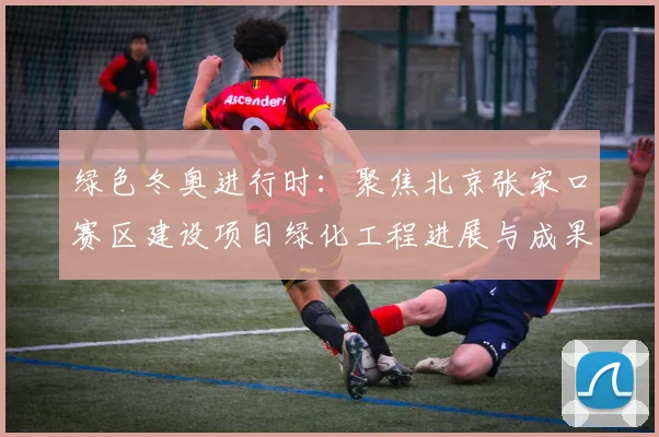 绿色冬奥进行时：聚焦北京张家口赛区建设项目绿化工程进展与成果