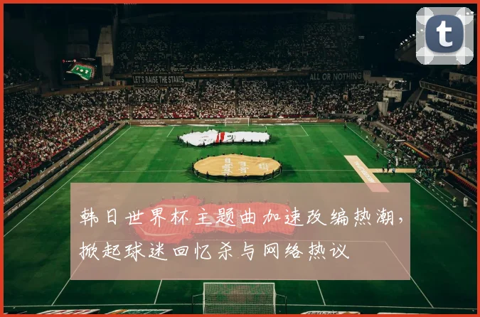 韩日世界杯主题曲加速改编热潮，掀起球迷回忆杀与网络热议