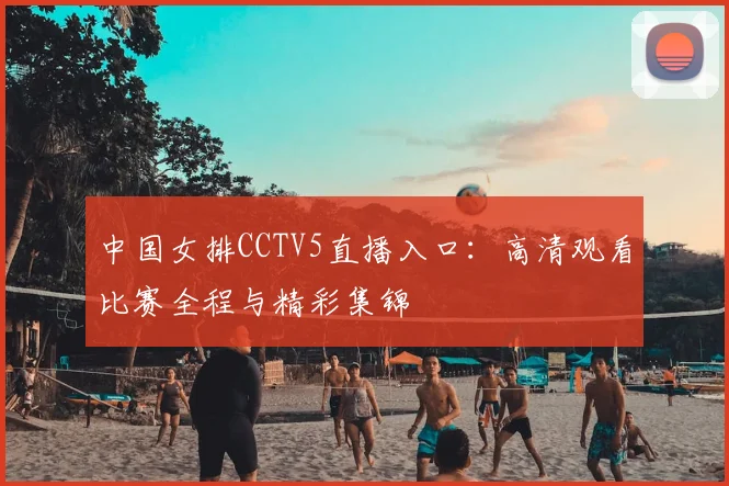 中国女排CCTV5直播入口：高清观看比赛全程与精彩集锦
