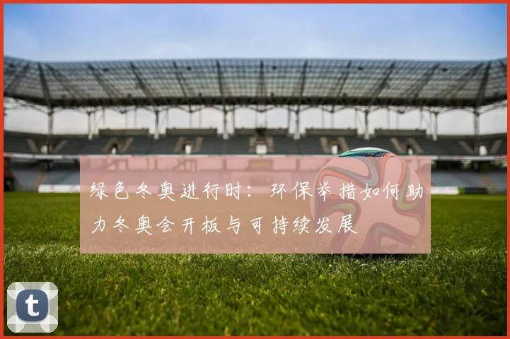 绿色冬奥进行时：环保举措如何助力冬奥会开板与可持续发展